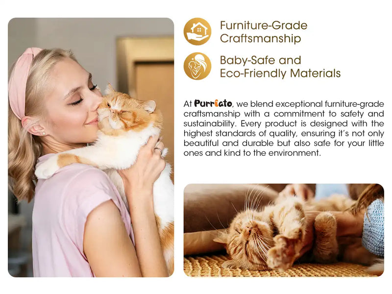 At Purrlato, we blend exceptional furniture-grade craftsmanship with a commitment to safety and sustainability. Every product is designed with the highest standards of quality, ensuring it's not only beautiful and durable but also safe for your little ones and kind to the environment.